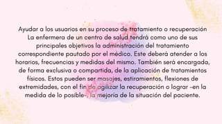 Ayudar a los usuarios en su proceso de tratamiento o recuperación
La enfermera de un centro de salud tendrá como uno de sus
principales objetivos la administración del tratamiento
correspondiente pautado por el médico. Este deberá atender a los
horarios, frecuencias y medidas del mismo. También será encargada,
de forma exclusiva o compartida, de la aplicación de tratamientos
físicos. Estos pueden ser masajes, estiramientos, flexiones de
extremidades, con el fin de agilizar la recuperación o lograr -en la
medida de lo posible-, la mejoría de la situación del paciente.
 