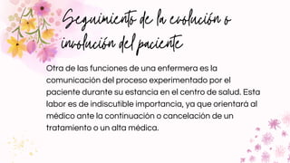 Seguimiento de la evolución o
involución del paciente
Otra de las funciones de una enfermera es la
comunicación del proceso experimentado por el
paciente durante su estancia en el centro de salud. Esta
labor es de indiscutible importancia, ya que orientará al
médico ante la continuación o cancelación de un
tratamiento o un alta médica.
 