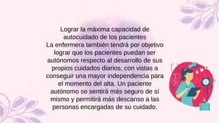 Lograr la máxima capacidad de
autocuidado de los pacientes
La enfermera también tendrá por objetivo
lograr que los pacientes puedan ser
autónomos respecto al desarrollo de sus
propios cuidados diarios, con vistas a
conseguir una mayor independencia para
el momento del alta. Un paciente
autónomo se sentirá más seguro de sí
mismo y permitirá más descanso a las
personas encargadas de su cuidado.
 