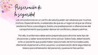 Preservación de
la seguridad
Las circunstancias en un centro de salud pueden ser adversas por muchos
motivos. Especialmente, a sabiendas de que es un lugar en el que se ofrece
asistencia física y psicológica. Existe una predisposición a alteraciones del
comportamiento que puedan derivar en conflictos y desencuentros.


Por ello, la enfermera debe estar preparada para afrontar este tipo de
situaciones y saber exactamente cómo actuar. Sobre todo, debe hacerlo
ante un paciente que pueda haber reaccionado de forma inadecuada,
afectando al personal u otros usuarios. La preservación de la seguridad es
básica para el bienestar del personal y quienes lo frecuentan.
 