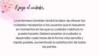 Apoyo al cuidador
La enfermera también tendrá la labor de ofrecer los
cuidados necesarios a los usuarios que lo requieran
en momentos en los que su cuidador habitual no
pueda hacerlo. Deberá enseñar al cuidador a
desarrollar cada tarea de la forma más sencilla y
rápida posible, aumentando la satisfacción de todas
las partes.
 