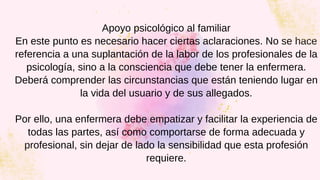 Apoyo psicológico al familiar
En este punto es necesario hacer ciertas aclaraciones. No se hace
referencia a una suplantación de la labor de los profesionales de la
psicología, sino a la consciencia que debe tener la enfermera.
Deberá comprender las circunstancias que están teniendo lugar en
la vida del usuario y de sus allegados.


Por ello, una enfermera debe empatizar y facilitar la experiencia de
todas las partes, así como comportarse de forma adecuada y
profesional, sin dejar de lado la sensibilidad que esta profesión
requiere.
 