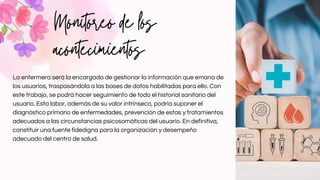 Monitoreo de los
acontecimientos
La enfermera será la encargada de gestionar la información que emana de
los usuarios, traspasándola a las bases de datos habilitadas para ello. Con
este trabajo, se podrá hacer seguimiento de todo el historial sanitario del
usuario. Esta labor, además de su valor intrínseco, podría suponer el
diagnóstico primario de enfermedades, prevención de estas y tratamientos
adecuados a las circunstancias psicosomáticas del usuario. En definitiva,
constituir una fuente fidedigna para la organización y desempeño
adecuado del centro de salud.
 