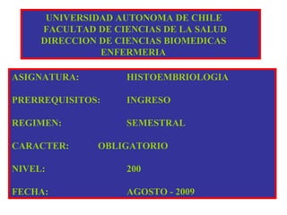 UNIVERSIDAD AUTONOMA DE CHILE
FACULTAD DE CIENCIAS DE LA SALUD
DIRECCION DE CIENCIAS BIOMEDICAS
ENFERMERIA
ASIGNATURA: HISTOEMBRIOLOGIA
PRERREQUISITOS: INGRESO
REGIMEN: SEMESTRAL
CARACTER: OBLIGATORIO
NIVEL: 200
FECHA: AGOSTO - 2009
 