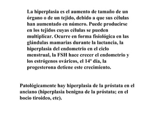La hiperplasia es el aumento de tamaño de un
órgano o de un tejido, debido a que sus células
han aumentado en número. Puede producirse
en los tejidos cuyas células se pueden
multiplicar. Ocurre en forma fisiológica en las
glándulas mamarias durante la lactancia, la
hiperplasia del endometrio en el ciclo
menstrual, la FSH hace crecer el endometrio y
los estrógenos ováricos, el 14º día, la
progesterona detiene este crecimiento.
Patológicamente hay hiperplasia de la próstata en el
anciano (hiperplasia benigna de la próstata; en el
bocio tiroideo, etc).
 