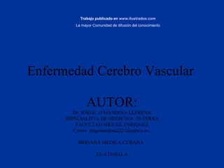 Enfermedad Cerebro Vascular
AUTOR:
Dr. JORGE .O MANDINA LLERENA
ESPECIALISTA DE MEDICINA INTERNA
FACULTAD MIGUEL ENRIQUEZ
Correo jorgemandina2222@yahoo.es.
BRIGADA MEDICA CUBANA
GUATEMALA
Trabajo publicado en www.ilustrados.com
La mayor Comunidad de difusión del conocimiento
 