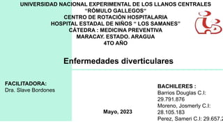 UNIVERSIDAD NACIONAL EXPERIMENTAL DE LOS LLANOS CENTRALES
“RÓMULO GALLEGOS“
CENTRO DE ROTACIÓN HOSPITALARIA
HOSPITAL ESTADAL DE NIÑOS “ LOS SAMANES”
CÁTEDRA : MEDICINA PREVENTIVA
MARACAY. ESTADO. ARAGUA
4TO AÑO
Enfermedades diverticulares
FACILITADORA:
Dra. Slave Bordones
BACHILERES :
Barrios Douglas C.I:
29.791.876
Moreno, Josmerly C.I:
28.105.183
Perez, Sameri C.I: 29.657.2
Mayo, 2023
 