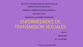 ENFERMEDADES DE
TRANSMISION SEXUALES
Alumno:
Stefany Bello
CI: V-26.465.880.
Caracas, Diciembre 2021
INSTITUTO UNIVERSITARIO DE TECNOLOGIA DE
ADMINISTRACION INDUSTRIAL
CARRERA: ADMINISTRACION DE PERSONAL
SECCIÓN: 231/A3
PROFESOR: ALEXANDER RODRIGUEZ
 