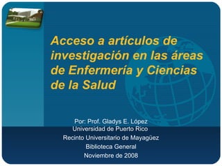 Acceso a artículos de investigación en las áreas de Enfermería y Ciencias de la Salud  Por: Prof. Gladys E. López Universidad de Puerto Rico  Recinto Universitario de Mayagüez Biblioteca General Noviembre de 2008 