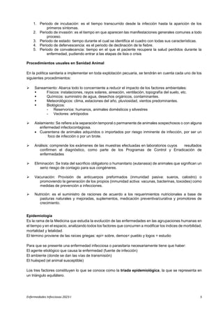 Enfermedades Infecciosas 2023-I 3
1. Periodo de incubación: es el tiempo transcurrido desde la infección hasta la aparición de los
primeros síntomas.
2. Periodo de invasión: es el tiempo en que aparecen las manifestaciones generales comunes a todo
proceso.
3. Periodo de estado: tiempo durante el cual se identifica el cuadro con todas sus características.
4. Periodo de defervescencia: es el periodo de declinación de la fiebre.
5. Periodo de convalecencia: tiempo en el que el paciente recupera la salud perdidos durante la
enfermedad, pudiendo entrar a las etapas de lisis o crisis
Procedimientos usuales en Sanidad Animal
En la política sanitaria a implementar en toda explotación pecuaria, se tendrán en cuenta cada uno de los
siguientes procedimientos:
 Saneamiento: Abarca todo lo concerniente a reducir el impacto de los factores ambientales:
 Físicos: instalaciones, rayos solares, aireación, ventilación, topografía del suelo, etc.
 Químicos: suministro de agua, desechos orgánicos, contaminantes.
 Meteorológicos: clima, estaciones del año, pluviosidad, vientos predominantes.
 Biológicos:
- Reservorios: humanos, animales domésticos y silvestres
- Vectores: artrópodos
 Aislamiento: Se refiere a la separación temporal o permanente de animales sospechosos o con alguna
enfermedad infectocontagiosa.
 Cuarentena de animales adquiridos o importados por riesgo inminente de infección, por ser un
foco de infección o por un brote.
 Análisis: comprende los exámenes de las muestras efectuadas en laboratorios cuyos resultados
confirmen el diagnóstico, como parte de los Programas de Control y Erradicación de
enfermedades
 Eliminación: Se trata del sacrificio obligatorio o humanitario (eutanasia) de animales que significan un
serio riesgo de contagio para sus congéneres.
 Vacunación: Provisión de anticuerpos preformados (inmunidad pasiva: sueros, calostro) o
promoviendo la generación de los propios (inmunidad activa: vacunas, bacterinas, toxoides) como
medidas de prevención a infecciones.
 Nutrición: es el suministro de raciones de acuerdo a los requerimientos nutricionales a base de
pasturas naturales y mejoradas, suplementos, medicación preventiva/curativa y promotores de
crecimiento.
Epidemiología
Es la rama de la Medicina que estudia la evolución de las enfermedades en las agrupaciones humanas en
el tiempo y en el espacio, analizando todos los factores que concurren a modificar los índices de morbilidad,
mortalidad y letalidad.
El término proviene de las raíces griegas: epi= sobre, demos= pueblo y logos = estudio
Para que se presente una enfermedad infecciosa o parasitaria necesariamente tiene que haber:
El agente etiológico que causa la enfermedad (fuente de infección)
El ambiente (donde se dan las vías de transmisión)
El huésped (el animal susceptible)
Los tres factores constituyen lo que se conoce como la triada epidemiológica, la que se representa en
un triángulo equilátero.
 