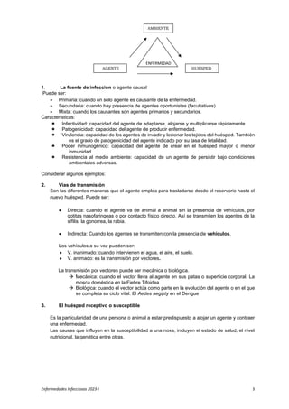 Enfermedades Infecciosas 2023-I 3
1. La fuente de infección o agente causal
Puede ser:
 Primaria: cuando un solo agente es causante de la enfermedad.
 Secundaria: cuando hay presencia de agentes oportunistas (facultativos)
 Mixta: cuando los causantes son agentes primarios y secundarios.
Características:
 Infectividad: capacidad del agente de adaptarse, alojarse y multiplicarse rápidamente
 Patogenicidad: capacidad del agente de producir enfermedad.
 Virulencia: capacidad de los agentes de invadir y lesionar los tejidos del huésped. También
es el grado de patogenicidad del agente indicado por su tasa de letalidad.
 Poder inmunogènico: capacidad del agente de crear en el huésped mayor o menor
inmunidad.
 Resistencia al medio ambiente: capacidad de un agente de persistir bajo condiciones
ambientales adversas.
Considerar algunos ejemplos:
2. Vías de transmisión
Son las diferentes maneras que el agente emplea para trasladarse desde el reservorio hasta el
nuevo huésped. Puede ser:
 Directa: cuando el agente va de animal a animal sin la presencia de vehículos, por
gotitas nasofaringeas o por contacto físico directo. Así se transmiten los agentes de la
sífilis, la gonorrea, la rabia.
 Indirecta: Cuando los agentes se transmiten con la presencia de vehículos.
Los vehículos a su vez pueden ser:
 V. inanimado: cuando intervienen el agua, el aire, el suelo.
 V. animado: es la transmisión por vectores.
La transmisión por vectores puede ser mecánica o biológica.
 Mecánica: cuando el vector lleva al agente en sus patas o superficie corporal. La
mosca doméstica en la Fiebre Tifoidea
 Biológica: cuando el vector actúa como parte en la evolución del agente o en el que
se completa su ciclo vital. El Aedes aegipty en el Dengue
3. El huésped receptivo o susceptible
Es la particularidad de una persona o animal a estar predispuesto a alojar un agente y contraer
una enfermedad.
Las causas que influyen en la susceptibilidad a una noxa, incluyen el estado de salud, el nivel
nutricional, la genética entre otras.
AMBIENTE
HUESPED
AGENTE
ENFERMEDAD
 