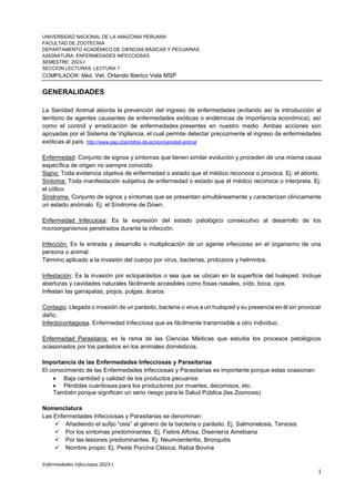 Enfermedades Infecciosas 2023-I
1
UNIVERSIDAD NACIONAL DE LA AMAZONIA PERUANA
FACULTAD DE ZOOTECNIA
DEPARTAMENTO ACADÉMICO DE CIENCIAS BÁSICAS Y PECUARIAS
ASIGNATURA: ENFERMEDADES INFECCIOSAS
SEMESTRE: 2023-I
SECCION LECTURAS: LECTURA 1
COMPILADOR: Méd. Vet. Orlando Iberico Vela MSP
GENERALIDADES
La Sanidad Animal aborda la prevención del ingreso de enfermedades (evitando así la introducción al
territorio de agentes causantes de enfermedades exóticas o endémicas de importancia económica), así
como el control y erradicación de enfermedades presentes en nuestro medio. Ambas acciones son
apoyadas por el Sistema de Vigilancia, el cual permite detectar precozmente el ingreso de enfermedades
exóticas al país. http://www.sag.cl/ambitos-de-accion/sanidad-animal
Enfermedad: Conjunto de signos y síntomas que tienen similar evolución y proceden de una misma causa
específica de origen no siempre conocido.
Signo: Toda evidencia objetiva de enfermedad o estado que el médico reconoce o provoca. Ej: el aborto.
Síntoma: Toda manifestación subjetiva de enfermedad o estado que el médico reconoce o interpreta. Ej:
el cólico.
Síndrome. Conjunto de signos y síntomas que se presentan simultáneamente y caracterizan clínicamente
un estado anómalo. Ej: el Síndrome de Down.
Enfermedad Infecciosa: Es la expresión del estado patológico consecutivo al desarrollo de los
microorganismos penetrados durante la infección.
Infección: Es la entrada y desarrollo o multiplicación de un agente infeccioso en el organismo de una
persona o animal.
Término aplicado a la invasión del cuerpo por virus, bacterias, protozoos y helmintos.
Infestación: Es la invasión por ectoparásitos o sea que se ubican en la superficie del huésped. Incluye
aberturas y cavidades naturales fácilmente accesibles como fosas nasales, oído, boca, ojos.
Infestan las garrapatas, piojos, pulgas, ácaros.
Contagio: Llegada o invasión de un parásito, bacteria o virus a un huésped y su presencia en él sin provocar
daño.
Infectocontagiosa. Enfermedad Infecciosa que es fácilmente transmisible a otro individuo.
Enfermedad Parasitaria: es la rama de las Ciencias Médicas que estudia los procesos patológicos
ocasionados por los parásitos en los animales domésticos.
Importancia de las Enfermedades Infecciosas y Parasitarias
El conocimiento de las Enfermedades Infecciosas y Parasitarias es importante porque estas ocasionan:
 Baja cantidad y calidad de los productos pecuarios
 Pérdidas cuantiosas para los productores por muertes, decomisos, etc.
También porque significan un serio riesgo para la Salud Pública (las Zoonosis)
Nomenclatura
Las Enfermedades Infecciosas y Parasitarias se denominan:
 Añadiendo el sufijo “osis” al género de la bacteria o parásito. Ej. Salmonelosis, Teniosis
 Por los síntomas predominantes. Ej. Fiebre Aftosa, Disentería Amebiana
 Por las lesiones predominantes. Ej: Neumoenteritis, Bronquitis
 Nombre propio: Ej. Peste Porcina Clásica, Rabia Bovina
 