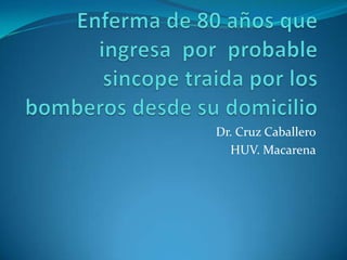 Enferma de 80 años que ingresa  por  probable sincope traida por los bomberos desde su domicilio Dr. Cruz Caballero HUV. Macarena 