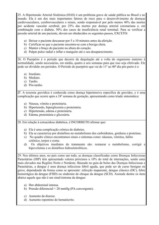 25. A Hipertensão Arterial Sistêmica (HAS) é um problema grave de saúde pública no Brasil e no
mundo. Ela é um dos mais importantes fatores de risco para o desenvolvimento de doenças
cardiovasculares, cerebrovasculares e renais, sendo responsável por pelo menos 40% das mortes
por acidente vascular cerebral, por 25% das mortes por doença arterial coronariana e, em
combinação com o diabete, 50% dos casos de insuficiência renal terminal. Para se verificar a
pressão arterial de um paciente, devem ser obedecidos os seguintes passos, EXCETO:

    a)   Deixar o paciente descansar por 5 a 10 minutos antes da aferição.
    b)   Certificar-se que o paciente encontra-se com a bexiga cheia.
    c)   Manter o braço do paciente na altura do coração.
    d)   Palpar pulso radial e inflar o manguito até o seu desaparecimento.

26. O Puerpério é o período que decorre da dequitação até a volta do organismo materno à
normalidade, sendo necessárias, em média, quatro a seis semanas para que isso seja efetivado. Ele
pode ser dividido em períodos. O Período do puerpério que vai do 11º ao 40º dia pós-parto é o:

    a)   Imediato.
    b)   Mediato.
    c)   Tardio.
    d)   Pós-tardio.

27. A toxemia gravídica é conhecida como doença hipertensiva específica da gravidez, e é uma
complicação que ocorre após a 24º semana de gestação, apresentando como tríade sintomática:

    a)   Náusea, vômito e proteinúria.
    b)   Hipertensão, hiperglicemia e proteinúria.
    c)   Hipertensão, edema e proteinúria.
    d)   Edema, proteinúria e glicosúria.

28. Em relação à cetoacidose diabética, é INCORRETO afirmar que:

    a) Ela é uma complicação crônica do diabetes.
    b) Ela se caracteriza por distúrbios no metabolismo dos carboidratos, gorduras e proteínas.
    c) No quadro clínico encontramos sinais e sintomas como: náuseas, vômitos, hálito
       cetônico, torpor e coma.
    d) Os objetivos imediatos do tratamento são: restaurar o metabolismo, corrigir a
       hipovolemia e os distúrbios hidroeletrolíticos.

29. Nos últimos anos, no país como um todo, as doenças classificadas como Doenças Infecciosas
Parasitárias (DIP) têm apresentado valores próximos a 10% do total de internações, sendo estes
mais elevados nas Regiões Norte e Nordeste. Baseado no guia de bolso das Doenças Infecciosas e
Parasitárias, a dengue é uma doença infecciosa febril aguda, que pode ser de curso benigno ou
grave, dependendo da forma como se apresente: infecção inaparente, dengue clássico (DC), febre
hemorrágica da dengue (FHD) ou síndrome de choque da dengue (SCD). Assinale dentre os itens
abaixo aquele que não é um sinal/sintoma da dengue:

    a) Dor abdominal intensa.
    b) Pressão diferencial < 20 mmHg (PA convergente).

    c) Aumento da diurese.
    d) Aumento repentino do hematócrito.
 