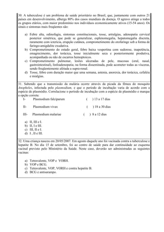 30. A tuberculose é um problema de saúde prioritário no Brasil, que, juntamente com outros 21
países em desenvolvimento, alberga 80% dos casos mundiais da doença. O agravo atinge a todos
os grupos etários, com maior predomínio nos indivíduos economicamente ativos (15-54 anos). Os
sinais e sintomas mais freqüentes são:

    a) Febre alta, odinofagia, sintomas constitucionais, tosse, artralgias, adenopatia cervical
       posterior simétrica, que pode se generalizar, esplenomegalia, hepatomegalia discreta,
       raramente com icterícia, erupção cutânea, comprometimento do orofaringe sob a forma de
       faringo-amigdalite exudativa.
    b) Comprometimento do estado geral, febre baixa vespertina com sudorese, inapetência,
       emagrecimento, dor torácica, tosse inicialmente seca e posteriormente produtiva,
       acompanhada ou não de escarros hemoptoicos.
    c) Comprometimento pulmonar, lesões ulceradas de pele, mucosas (oral, nasal,
       gastrointestinal), linfoadenopatia; na forma disseminada, pode acometer todas as vísceras,
       sendo freqüentemente afetada a supra-renal.
    d) Tosse, febre com duração maior que uma semana, astenia, anorexia, dor torácica, cefaléia
       e mialgias.

31. Sabendo que a transmissão da malária ocorre através da picada da fêmea do mosquito
Anopheles, infectada pelo plasmodium, e que o período de incubação varia de acordo com a
espécie de plasmódio. Correlacione o período de incubação com a espécie de plasmódio e marque
a opção correta:
    I-     Plasmodium falciparum                  (  ) 13 a 17 dias

   II-       Plasmodium vivax                      (     ) 18 a 30 dias

   III-     Plasmodium malariae                (       ) 8 a 12 dias

    a)    II, III e I.
    b)    II, I e III.
    c)    III, II e I.
    d)    I , II e III.

32. Uma criança nasceu em 20/05/2007. Em agosto daquele ano foi vacinada contra a tuberculose e
hepatite B. No dia 15 de setembro, foi ao centro de saúde para dar continuidade ao esquema
vacinal previsto pelo Ministério da Saúde. Neste caso, deverão ser administradas as seguintes
vacinas:

    a)    Tetravalente, VOP e VORH.
    b)    VOP e BCG.
    c)    Tetravalente, VOP, VORH e contra hepatite B.
    d)    BCG e antisarampo.
 