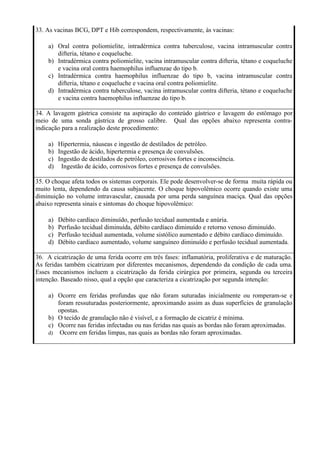 33. As vacinas BCG, DPT e Hib correspondem, respectivamente, às vacinas:

    a) Oral contra poliomielite, intradérmica contra tuberculose, vacina intramuscular contra
       difteria, tétano e coqueluche.
    b) Intradérmica contra poliomielite, vacina intramuscular contra difteria, tétano e coqueluche
       e vacina oral contra haemophilus influenzae do tipo b.
    c) Intradérmica contra haemophilus influenzae do tipo b, vacina intramuscular contra
       difteria, tétano e coqueluche e vacina oral contra poliomielite.
    d) Intradérmica contra tuberculose, vacina intramuscular contra difteria, tétano e coqueluche
       e vacina contra haemophilus influenzae do tipo b.

34. A lavagem gástrica consiste na aspiração do conteúdo gástrico e lavagem do estômago por
meio de uma sonda gástrica de grosso calibre. Qual das opções abaixo representa contra-
indicação para a realização deste procedimento:

    a) Hipertermia, náuseas e ingestão de destilados de petróleo.
    b) Ingestão de ácido, hipertermia e presença de convulsões.
    c) Ingestão de destilados de petróleo, corrosivos fortes e inconsciência.
    d) Ingestão de ácido, corrosivos fortes e presença de convulsões.

35. O choque afeta todos os sistemas corporais. Ele pode desenvolver-se de forma muita rápida ou
muito lenta, dependendo da causa subjacente. O choque hipovolêmico ocorre quando existe uma
diminuição no volume intravascular, causada por uma perda sanguínea maciça. Qual das opções
abaixo representa sinais e sintomas do choque hipovolêmico:

    a)   Débito cardíaco diminuído, perfusão tecidual aumentada e anúria.
    b)   Perfusão tecidual diminuída, débito cardíaco diminuído e retorno venoso diminuído.
    c)   Perfusão tecidual aumentada, volume sistólico aumentado e débito cardíaco diminuído.
    d)   Débito cardíaco aumentado, volume sanguíneo diminuído e perfusão tecidual aumentada.

36. A cicatrização de uma ferida ocorre em três fases: inflamatória, proliferativa e de maturação.
As feridas também cicatrizam por diferentes mecanismos, dependendo da condição de cada uma.
Esses mecanismos incluem a cicatrização da ferida cirúrgica por primeira, segunda ou terceira
intenção. Baseado nisso, qual a opção que caracteriza a cicatrização por segunda intenção:

    a) Ocorre em feridas profundas que não foram suturadas inicialmente ou romperam-se e
       foram ressuturadas posteriormente, aproximando assim as duas superfícies de granulação
       opostas.
    b) O tecido de granulação não é visível, e a formação de cicatriz é mínima.
    c) Ocorre nas feridas infectadas ou nas feridas nas quais as bordas não foram aproximadas.
    d) Ocorre em feridas limpas, nas quais as bordas não foram aproximadas.
 