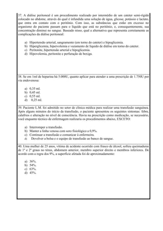 37. A diálise peritoneal é um procedimento realizado por intermédio de um cateter semi-rígido
colocado no abdome, através do qual é infundida uma solução de água, glicose, potássio e lactato,
que entra em contato com o peritônio. Com isso, as substâncias que estão em excesso no
organismo do paciente passam para o líquido que está no peritônio, e, consequentemente, sua
concentração diminui no sangue. Baseado nisso, qual a alternativa que representa corretamente as
complicações da diálise peritoneal:

    a)   Hipertensão arterial, sangramento (em torno do cateter) e hipoglicemia.
    b)   Hiperglicemia, hipervolemia e vazamento de líquido de diálise em torno do cateter.
    c)   Peritonite, hipertensão arterial e hipoglicemia.
    d)   Hipovolemia, peritonite e perfuração de bexiga.




38. Se em 1ml de heparina há 5.000U, quanto aplicar para atender a uma prescrição de 1.750U por
via endovenosa:

    a) 0,35 ml.
    b) 0,45 ml.
    c) 0,55 ml.
    d) 0,25 ml.

39. Paciente L.M. foi admitido no setor de clínica médica para realizar uma transfusão sanguínea.
Após alguns minutos do início da transfusão, o paciente apresentou os seguintes sintomas: febre,
calafrios e alteração no nível de consciência. Havia na prescrição como medicação, se necessário,
você enquanto técnico de enfermagem realizaria os procedimentos abaixo, EXCETO:

    a) Interromper a transfusão.
    b) Manter a linha venosa com soro fisiológico a 0,9%.
    c) Continuar a transfusão e comunicar à enfermeira.
    d)  Devolver a bolsa e o equipo de transfusão ao banco de sangue.

40. Uma mulher de 25 anos, vítima de acidente ocorrido com frasco de álcool, sofreu queimaduras
de 1º e 2º graus no tórax, abdomem anterior, membro superior direito e membros inferiores. De
acordo com a regra dos 9%, a superfície afetada foi de aproximadamente:

    a)   36%.
    b)   54%.
    c)   63%.
    d)   45%.
 