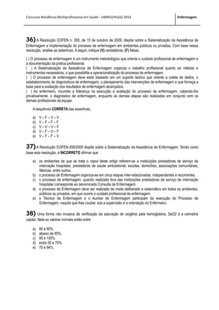 Concurso Residência Multiprofissional em Saúde - UNIRIO/HUGG 2014 Enfermagem
36) A Resolução COFEN n. 358, de 15 de outubro de 2009, dispõe sobre a Sistematização da Assistência de
Enfermagem e implementação do processo de enfermagem em ambientes públicos ou privados. Com base nessa
resolução, analise as assertivas. A seguir, indique (V) verdadeiras, (F) falsas.
( ) O processo de enfermagem é um instrumento metodológico que orienta o cuidado profissional de enfermagem e
a documentação da prática profissional.
( ) A Sistematização da Assistência de Enfermagem organiza o trabalho profissional quanto ao método e
instrumentos necessários, o que possibilita a operacionalização do processo de enfermagem.
( ) O processo de enfermagem deve estar baseado em um suporte teórico que oriente a coleta de dados, o
estabelecimento de diagnósticos de enfermagem, o planejamento das intervenções de enfermagem e que forneça a
base para a avaliação dos resultados de enfermagem alcançados.
( ) Ao enfermeiro, incumbe a liderança na execução e avaliação do processo de enfermagem, cabendo-lhe
privativamente, o diagnóstico de enfermagem, enquanto as demais etapas são realizadas em conjunto com os
demais profissionais da equipe.
A sequência CORRETA das assertivas,
a) V – F – V – V
b) V – F – F – F
c) V – V – V – F
d) V – F – V – F
e) V – F – F – V
37) A Resolução COFEN-358/2009 dispõe sobre a Sistematização da Assistência de Enfermagem. Tendo como
base esta resolução, é INCORRETO afirmar que
a) os ambientes de que se trata o caput deste artigo referem-se a instituições prestadoras de serviço de
internação hospitalar, prestadoras de saúde ambulatorial, escolas, domicílios, associações comunitárias,
fábricas, entre outros.
b) o processo de Enfermagem organiza-se em cinco etapas inter-relacionadas, independentes e recorrentes.
c) o processo de enfermagem, quando realizado fora das instituições prestadoras de serviço de internação
hospitalar corresponde ao denominado Consulta de Enfermagem.
d) o processo de Enfermagem deve ser realizado de modo deliberado e sistemático em todos os ambientes,
públicos ou privados, em que ocorre o cuidado profissional de enfermagem.
e) o Técnico de Enfermagem e o Auxiliar de Enfermagem participam da execução do Processo de
Enfermagem, naquilo que lhes couber, sob a supervisão e a orientação do Enfermeiro.
38) Uma forma não invasiva de verificação da saturação de oxigênio pela hemoglobina, SaO2 é a oximetria
capilar. Nela os valores normais estão entre
a) 80 e 90%.
b) abaixo de 85%.
c) 95 e 100%.
d) entre 50 e 70%.
e) 70 e 94%.
 