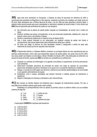 Concurso Residência Multiprofissional em Saúde - UNIRIO/HUGG 2014 Enfermagem
39) Após sete anos tramitando no Congresso, o Estatuto do Idoso foi aprovado em setembro de 2003 e
sancionado pelo presidente da República no mês seguinte, ampliando os direitos dos cidadãos com idade acima de
60 anos. Mais abrangente que a Política Nacional do Idoso, a lei de 1994 que dava garantias à terceira idade, o
estatuto institui penas severas para quem desrespeitar ou abandonar cidadãos da terceira idade. O único direito que
NÃO deve ser garantido pelo profissional de saúde em sua atuação é
a) Ser informado que os planos de saúde podem reajustar as mensalidades, de acordo com o critério da
idade.
b) Distribuir remédios aos idosos, principalmente, os de uso continuado (hipertensão, diabetes etc.), deve ser
gratuita, assim como a de próteses e órteses.
c) Verificar o atendimento preferencial no Sistema Único de Saúde (SUS).
d) Que o idoso quando internado ou em observação, em qualquer unidade de saúde, tem direito a
acompanhante, pelo tempo determinado pelo profissional de saúde que o atende.
e) Ao idoso que esteja no domínio de suas faculdades mentais é assegurado o direito de optar pelo
tratamento de saúde que lhe for reputado mais favorável.
40) A Hipertensão Arterial e o Diabetes Mellitus constituem os principais fatores de risco populacional para as
doenças cardiovasculares, motivo pelo qual representam agravos de saúde pública, dos quais cerca de 60 a 80%
dos casos podem ser tratados na rede básica. (Brasil. Ministério da Saúde, 2001). Das atribuições do enfermeiro na
equipe de saúde da família, aquela que NÃO se constitui em competência do profissional é
a) Capacitar os auxiliares de enfermagem e os agentes comunitários e supervisionar, de forma permanente,
suas atividades.
b) Desenvolver atividades educativas de promoção de saúde com todas as pessoas da comunidade,
desenvolver atividades educativas individuais ou em grupo com os pacientes hipertensos e diabéticos.
c) Delegar a consulta de enfermagem aos técnicos e dedicar-se aos estudos epidemiológicos da comunidade
e aos aspectos administrativos da equipe.
d) Estabelecer, junto à equipe, estratégias que possam favorecer a adesão (grupos de hipertensos e
diabéticos).
e) Repetir a medicação de indivíduos controlados e sem intercorrências.
41) Nem sempre os clientes dispõem de medidores para a dosagem de medicamentos líquidos. Por isso, a
equivalência de medidas caseiras pode ajudar neste cuidado.
Estabeleça as correspondências entre os valores da primeira coluna no sistema métrico com as medidas
caseiras da segunda.
a) 1 mL 1.( ) 1 colher de chá
b) 5mL 2.( ) 15 gotas
c) 30mL 3.( ) 1 copo
d) 240mL 4.( ) 2 colheres de sopa
A associação CORRETA é expressa pela sequência:
a) a-2/b-3/c-4/d-3.
b) a-3/b-4/c-2/d-1.
c) a-1/b-2/c-2/d-4.
d) a-4/b-4/c-4/d-2.
e) a-2/b-1/c-4/d-3.
 
