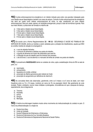 Concurso Residência Multiprofissional em Saúde - UNIRIO/HUGG 2014 Enfermagem
46) A pílula anticoncepcional de emergência é um método indicado para evitar uma gravidez indesejada após
uma relação sexual desprotegida e também nos casos de estupro. Contudo A pílula anticoncepcional de emergência
não deve ser usada como método anticoncepcional de rotina, ou seja, substituindo um outro método
anticoncepcional. Deve ser usada, apenas, em situações emergenciais, porque a dose de hormônios é grande. Para
sua maior eficácia, a pílula deve ser tomada no máximo até
a) 3 dias após a relação sexual desprotegida.
b) 5 dias após a relação sexual desprotegida.
c) 6 horas após a relação sexual desprotegida.
d) 7 dias após a relação sexual desprotegida.
e) 8 horas após a relação sexual desprotegida.
47) De acordo com a Norma Regulamentadora 32 - NR 32 - SEGURANÇA E SAÚDE NO TRABALHO EM
SERVIÇOS DE SAÚDE, dentre as medidas a serem adotadas para a proteção dos trabalhadores, aquela que NÃO
se constitui medida de vedação do empregador é
a) o uso de calçados fechados.
b) o consumo de alimentos e bebidas nos postos de trabalho.
c) a guarda de alimentos em locais não destinados para este fim.
d) a utilização de pias de trabalho para fins diversos dos previstos.
e) o ato de fumar, o uso de adornos e o manuseio de lentes de contato nos postos de trabalho.
48) O procedimento INADEQUADO dentre os cuidados de rotina, após a estabilização clínica do RN na sala de
parto, é a
a) reanimação.
b) antropometria.
c) laqueadura do cordão umbilical.
d) prevenção da oftalmia gonocócica pelo método de Credé.
e) prevenção do sangramento por deficiência de vitamina K.
49) As convulsões febris são observadas, geralmente, entre os 6 meses e os 6 anos de idade, com maior
frequência entre os 12 e 18 meses, incidindo em cerca de 3% da população infantil. São geralmente de curta
duração. Podem, entretanto, ocorrer crises múltiplas e prolongadas, circunstâncias em que a pesquisa de doença,
especialmente, leva à diagnose de
a) Tracoma.
b) Parotidite.
c) Ictrícia.
d) Dengue.
e) Meningite.
50) A história da enfermagem brasileira mostra vários movimentos de institucionalização do cuidado no país. O
marco da profissionalização é a criação da
a) Escola Anna Nery.
b) Irmãs da Caridade.
c) Escola Profissional de Enfermeiros e Enfermeiras.
d) Escola de Enfermeiras da Cruz Vermelha Brasileira.
e) Escola de Enfermeiras do Departamento Nacional de Saúde Pública.
 