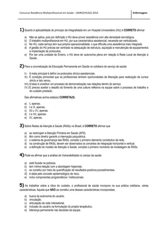 Concurso Residência Multiprofissional em Saúde - UNIRIO/HUGG 2014 Enfermagem
1) Quanto à aplicabilidade do princípio da Integralidade em um Hospital Universitário (HU) é CORRETO afirmar
a) Não se aplica, pois por definição o HU deve prover assistência com alta densidade tecnológica.
b) O trabalho multiprofissional em HU, por sua característica assistencial, necessita ser verticalizado.
c) No HU, cada serviço tem sua própria operacionalidade, o que dificulta uma assistência mais integrada.
d) A gestão do HU precisa ser centrada na adequação de estrutura, aquisição e manutenção de equipamentos
e implantação de protocolos.
e) Por ser uma unidade de Ensino, o HU deve ter autonomia plena em relação à Rede Local de Atenção à
Saúde.
2) Para a concretização da Educação Permanente em Saúde no cotidiano do serviço de saúde:
I) A meta principal é definir os protocolos clínico-assistenciais.
II) É condição primordial que os profissionais tenham oportunidades de liberação para realização de cursos
strictu e latu sensu.
III) A base é constituir um processo de democratização nas relações dentro do serviço.
IV) É preciso aceitar o desafio do fomento de uma cultura reflexiva na equipe sobre o processo de trabalho e
do cuidado prestado.
Das afirmativas acima está(ao) CORRETA(S):
a) I, apenas.
b) I e II, apenas.
c) III e IV, apenas.
d) I e III, apenas.
e) IV, apenas.
3) Sobre Redes de Atenção à Saúde (RASs) no Brasil, é CORRETO afirmar que
a) se restringem à Atenção Primária em Saúde (APS).
b) têm como diretriz garantir a internação psiquiátrica.
c) o sistema de governança das RASs, compõe o primeiro elemento constitutivo da rede.
d) na construção de RASs, devem ser observados os conceitos de integração horizontal e vertical.
e) a definição do modelo de Atenção à Saúde, compõe o primeiro momento de modelagem de RASs.
4) Pode-se afirmar que a análise de Vulnerabilidade no campo da saúde
a) está focada na pobreza.
b) tem íntima relação com a abordagem higienista.
c) se constitui por meio da quantificação de resultados positivos procedimentais.
d) é dada pelo conceito epidemiológico de risco.
e) inclui componentes programáticos / institucionais.
5) Ao trabalhar sobre a ótica do cuidado, o profissional de saúde incorpora na sua prática cotidiana, várias
características. Aquela que NÃO se constitui uma dessas características incorporadas:
a) busca da autonomia do usuário.
b) vinculação.
c) articulação de rede intersetorial.
d) inclusão do usuário na formulação do projeto terapêutico.
e) liderança permanente nas decisões da equipe.
 