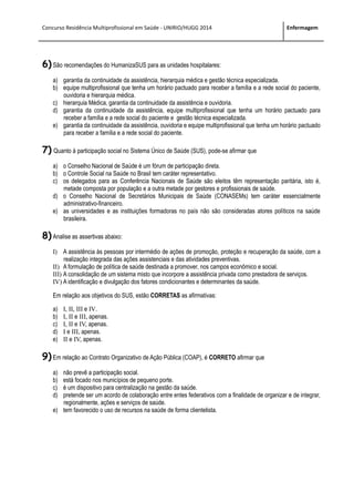Concurso Residência Multiprofissional em Saúde - UNIRIO/HUGG 2014 Enfermagem
6) São recomendações do HumanizaSUS para as unidades hospitalares:
a) garantia da continuidade da assistência, hierarquia médica e gestão técnica especializada.
b) equipe multiprofissional que tenha um horário pactuado para receber a família e a rede social do paciente,
ouvidoria e hierarquia médica.
c) hierarquia Médica, garantia da continuidade da assistência e ouvidoria.
d) garantia da continuidade da assistência, equipe multiprofissional que tenha um horário pactuado para
receber a família e a rede social do paciente e gestão técnica especializada.
e) garantia da continuidade da assistência, ouvidoria e equipe multiprofissional que tenha um horário pactuado
para receber a família e a rede social do paciente.
7) Quanto à participação social no Sistema Único de Saúde (SUS), pode-se afirmar que
a) o Conselho Nacional de Saúde é um fórum de participação direta.
b) o Controle Social na Saúde no Brasil tem caráter representativo.
c) os delegados para as Conferência Nacionais de Saúde são eleitos têm representação paritária, isto é,
metade composta por população e a outra metade por gestores e profissionais de saúde.
d) o Conselho Nacional de Secretários Municipais de Saúde (CONASEMs) tem caráter essencialmente
administrativo-financeiro.
e) as universidades e as instituições formadoras no país não são consideradas atores políticos na saúde
brasileira.
8) Analise as assertivas abaixo:
I) A assistência às pessoas por intermédio de ações de promoção, proteção e recuperação da saúde, com a
realização integrada das ações assistenciais e das atividades preventivas.
II) A formulação de política de saúde destinada a promover, nos campos econômico e social.
III) A consolidação de um sistema misto que incorpore a assistência privada como prestadora de serviços.
IV) A identificação e divulgação dos fatores condicionantes e determinantes da saúde.
Em relação aos objetivos do SUS, estão CORRETAS as afirmativas:
a) I, II, III e IV.
b) I, II e III, apenas.
c) I, II e IV, apenas.
d) I e III, apenas.
e) II e IV, apenas.
9) Em relação ao Contrato Organizativo de Ação Pública (COAP), é CORRETO afirmar que
a) não prevê a participação social.
b) está focado nos municípios de pequeno porte.
c) é um dispositivo para centralização na gestão da saúde.
d) pretende ser um acordo de colaboração entre entes federativos com a finalidade de organizar e de integrar,
regionalmente, ações e serviços de saúde.
e) tem favorecido o uso de recursos na saúde de forma clientelista.
 