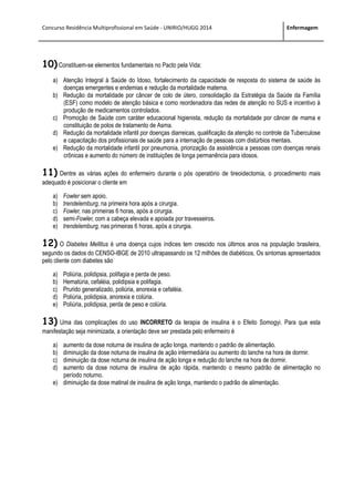 Concurso Residência Multiprofissional em Saúde - UNIRIO/HUGG 2014 Enfermagem
10) Constituem-se elementos fundamentais no Pacto pela Vida:
a) Atenção Integral à Saúde do Idoso, fortalecimento da capacidade de resposta do sistema de saúde às
doenças emergentes e endemias e redução da mortalidade materna.
b) Redução da mortalidade por câncer de colo de útero, consolidação da Estratégia da Saúde da Família
(ESF) como modelo de atenção básica e como reordenadora das redes de atenção no SUS e incentivo à
produção de medicamentos controlados.
c) Promoção de Saúde com caráter educacional higienista, redução da mortalidade por câncer de mama e
constituição de polos de tratamento de Asma.
d) Redução da mortalidade infantil por doenças diarreicas, qualificação da atenção no controle da Tuberculose
e capacitação dos profissionais de saúde para a internação de pessoas com distúrbios mentais.
e) Redução da mortalidade infantil por pneumonia, priorização da assistência a pessoas com doenças renais
crônicas e aumento do número de instituições de longa permanência para idosos.
11) Dentre as várias ações do enfermeiro durante o pós operatório de tireoidectomia, o procedimento mais
adequado é posicionar o cliente em
a) Fowler sem apoio.
b) trendelemburg, na primeira hora após a cirurgia.
c) Fowler, nas primeiras 6 horas, após a cirurgia.
d) semi-Fowler, com a cabeça elevada e apoiada por travesseiros.
e) trendelemburg, nas primeiras 6 horas, após a cirurgia.
12) O Diabetes Mellitus é uma doença cujos índices tem crescido nos últimos anos na população brasileira,
segundo os dados do CENSO-IBGE de 2010 ultrapassando os 12 milhões de diabéticos. Os sintomas apresentados
pelo cliente com diabetes são
a) Poliúria, polidipsia, polifagia e perda de peso.
b) Hematúria, cefaléia, polidipsia e polifagia.
c) Prurido generalizado, poliúria, anorexia e cefaléia.
d) Poliúria, polidipsia, anorexia e colúria.
e) Poliúria, polidipsia, perda de peso e colúria.
13) Uma das complicações do uso INCORRETO da terapia de insulina é o Efeito Somogyi. Para que esta
manifestação seja minimizada, a orientação deve ser prestada pelo enfermeiro é
a) aumento da dose noturna de insulina de ação longa, mantendo o padrão de alimentação.
b) diminuição da dose noturna de insulina de ação intermediária ou aumento do lanche na hora de dormir.
c) diminuição da dose noturna de insulina de ação longa e redução do lanche na hora de dormir.
d) aumento da dose noturna de insulina de ação rápida, mantendo o mesmo padrão de alimentação no
período noturno.
e) diminuição da dose matinal de insulina de ação longa, mantendo o padrão de alimentação.
 