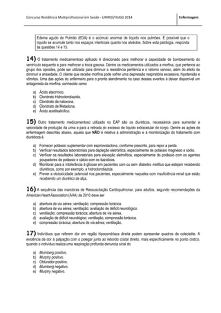 Concurso Residência Multiprofissional em Saúde - UNIRIO/HUGG 2014 Enfermagem
Edema agudo de Pulmão (EDA) é o acúmulo anormal de líquido nos pulmões. É possível que o
líquido se acumule tanto nos espaços interticiais quanto nos alvéolos. Sobre esta patologia, responda
às questões 14 e 15.
14) O tratamento medicamentoso aplicado é direcionado para melhorar a capacidade de bombeamento do
ventrículo esquerdo e para melhorar a troca gasosa. Dentre os medicamentos utilizados a morfina, que pertence ao
grupo dos opioides, pode ser utilizada para diminuir a resistência periférica e o retorno venoso, além do efeito de
diminuir a ansiedade. O cliente que recebe morfina pode sofrer uma depressão respiratória excessiva, hipotensão e
vômitos. Uma das ações do enfermeiro para o pronto atendimento no caso desses eventos é deixar disponível um
antagonista da morfina, conhecido como
a) Ácido etacrínico.
b) Cloridrato Hidroclorotiazida.
c) Cloridrato de naloxona.
d) Cloridrato de Metadona.
e) Ácido acetilsalicílico.
15) Outro tratamento medicamentoso utilizado no EAP são os diuréticos, necessários para aumentar a
velocidade de produção da urina e para a retirada do excesso de líquido extracelular do corpo. Dentre as ações de
enfermagem descritas abaixo, aquela que NÃO é relativa à administração e à monitorização do tratamento com
diuréticos é
a) Fornecer potássio suplementar com espironolactona, conforme prescrito, para repor a perda.
b) Verificar resultados laboratoriais para depleção eletrolítica, especialmente de potássio magnésio e sódio.
c) Verificar os resultados laboratoriais para elevação eletrolítica, especialmente do potássio com os agentes
poupadores de potássio e cálcio com os tiazídicos.
d) Monitorar para a intolerância à glicose em pacientes com ou sem diabetes mellitus que estejam recebendo
diuréticos, como por exemplo, a hidroclorotiazida.
e) Prever a ototoxicidade potencial nos pacientes, especialmente naqueles com insuficiência renal que estão
recebendo um diurético de alça.
16) A sequência das manobras de Ressuscitação Cardiopulmonar, para adultos, segundo recomendações da
American Heart Association (AHA) de 2010 deve ser
a) abertura de via aérea; ventilação; compressão torácica.
b) abertura de via aérea; ventilação; avaliação de déficit neurológico.
c) ventilação; compressão torácica; abertura de via aérea.
d) avaliação de déficit neurológico; ventilação; compressão torácica.
e) compressão torácica; abertura de via aérea; ventilação.
17) Indivíduos que referem dor em região hipocondríaca direita podem apresentar quadros de colecistite. A
evidência de dor à palpação com o polegar junto ao rebordo costal direito, mais especificamente no ponto cístico,
quando o indivíduo realiza uma respiração profunda denuncia sinal do
a) Blumberg positivo.
b) Murphy positivo.
c) Obturador positivo.
d) Blumberg negativo.
e) Murphy negativo.
 