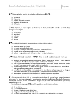 Concurso Residência Multiprofissional em Saúde - UNIRIO/HUGG 2014 Enfermagem
27) São complicações possíveis da ventilação mecânica invasiva, EXCETO:
a) Barotrauma.
b) Pneumonia.
c) Trabalho respiratório excessivo.
d) Alterações hemodinâmicas.
e) Atelectasia.
28) O enfermeiro, ao avaliar o pulso da artéria radial do cliente, identifica 140 pulsações por minuto. Esta
avaliação mostra um pulso
a) taquisfígmico.
b) taquicárdico.
c) arritmico.
d) dicrótico.
e) filiforme.
29)A infusão de concentrado de plaquetas para um indivíduo está indicada para
a) prevenção de infecção fúngica.
b) prevenção de infecções bacterianas.
c) prevenção ou resolução de hemorragia em clientes com trombocitopenia.
d) correção da deficiência dos fatores VII e VIII de coagulação.
e) restaurar a oxigenação somente do tecido cerebral, o principal nestes casos.
30) Sobre os distúrbios do trato urinário é CORRETO afirmar em relação aos distúrbios do trato urinário que
a) são sinais de desequilíbrio ganho de peso, edema, sibilos e estertores nos pulmões e edema palpebral
pacientes com alterações renais não apresentam distúrbios hidroeletrolíticos.
b) são causadas pela presença de microorganismos patogênicos com ou sem sintomas as infecções no trato
urinário. O local mais comum de infecção do trato urinário é o rim.
c) são manifestações clínicas da glomerulonefrite aguda: cefaleia, mal estar, edema facial, dor no flanco,
hipertensão e sensibilidade no ângulo costovertebral.
d) A insuficiência renal e distúrbios intrarrenais decorrem de problemas no fluxo sanguíneo. As situações
comuns são alterações no volume, vasodilatação e comprometimento da performance cardíaca.
e) Quando a taxa de filtrado glomerular é reduzida, há uma excreção elevada de potássio
31) Lamentavelmente, temos visto na imprensa diversas denúncias de erros atribuídos aos profissionais de
enfermagem. Um dos instrumentos legais a que estes estão submetidos é o Código de Ética dos Profissionais de
Enfermagem. Nele estão previstas penalidades que são graduadas, de acordo com as circunstâncias agravantes e
atenuantes da infração.
Das listadas abaixo, aquela que NÃO constitui o grupo das circunstâncias agravantes são
a) Ser reincidente.
b) Causar danos irreparáveis.
c) Cometer a infração por motivo fútil ou torpe.
d) Infração cometida no serviço público de saúde.
e) Facilitar ou assegurar a execução, a ocultação, a impunidade ou a vantagem de outra infração.
 
