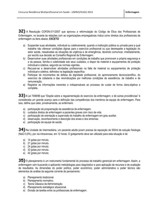 Concurso Residência Multiprofissional em Saúde - UNIRIO/HUGG 2014 Enfermagem
32) A Resolução COFEN-311/2007 que aprovou a reformulação do Código de Ética dos Profissionais de
Enfermagem, no tocante às relações com as organizações empregadoras indica como direitos dos profissionais de
enfermagem os itens abaixo, EXCETO
a) Suspender suas atividades, individual ou coletivamente, quando a instituição pública ou privada para a qual
trabalhe não oferecer condições dignas para o exercício profissional ou que desrespeite a legislação do
setor saúde, ressalvadas as situações de urgência e de emergência, devendo comunicar, imediatamente,
por escrito sua decisão ao Conselho Regional de Enfermagem.
b) Desenvolver suas atividades profissionais em condições de trabalho que promovam a própria segurança e
a da pessoa, família e coletividade sob seus cuidados, e dispor de material e equipamentos de proteção
individual e coletiva, segundo as normas vigentes.
c) Recusar-se a desenvolver atividades profissionais na falta de material ou equipamentos de proteção
individual e coletiva, definidos na legislação específica.
d) Participar de movimentos de defesa da dignidade profissional, do aprimoramento técnicocientífico, do
exercício da cidadania e das reivindicações por melhores condições de assistência, de trabalho e de
remuneração.
e) Registrar as informações inerentes e indispensáveis ao processo de cuidar de forma clara,objetiva e
completa.
33)A Lei 7498/86 que “Dispõe sobre a regulamentação do exercício da enfermagem, e dá outras providências” é
considerada um grande avanço para a definição das competências dos membros da equipe de enfermagem. Para
isso, define que cabe, privativamente, ao enfermeiro
a) participação da programação da assistência de enfermagem.
b) cuidados diretos de enfermagem a pacientes graves com risco de vida.
c) participação da orientação e supervisão do trabalho de enfermagem em grau auxiliar.
d) observação, reconhecimento e descrição dos sinais e dos sintomas.
e) participação da equipe de saúde.
34) Na Unidade de Intermediária, um paciente adulto jovem precisa da reposição de 500ml de solução fisiologia
(NaCl 0,9%), por via intravenosa, em 12 horas. O gotejamento deve ser utilizado para esta situação é de
a) 14 gotas por minuto.
b) 21 gotas por minuto.
c) 24 gotas por minuto.
d) 33 gotas por minuto.
e) 42 gotas por minuto.
35) O planejamento é um instrumento fundamental do processo de trabalho gerencial em enfermagem. Assim, a
enfermagem vem buscando e aplicando metodologias para diagnóstico e para aplicação de recursos e de avaliação
de resultados. As dimensões do poder político, poder econômico, poder administrativo e poder técnico são
elementos de análise da seguinte corrente de pensamento:
a) Planejamento tradicional.
b) Planejamento normativo.
c) Teoria Clássica da Administração.
d) Planejamento estratégico situacional.
e) Divisão de tarefas entre os profissionais de enfermagem.
 