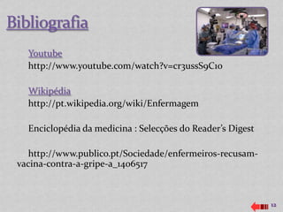Youtube
  http://www.youtube.com/watch?v=cr3ussS9C1o

  Wikipédia
  http://pt.wikipedia.org/wiki/Enfermagem

  Enciclopédia da medicina : Selecções do Reader’s Digest

   http://www.publico.pt/Sociedade/enfermeiros-recusam-
vacina-contra-a-gripe-a_1406517



                                                            12
 