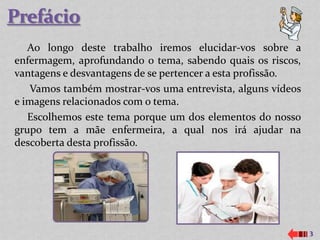 Ao longo deste trabalho iremos elucidar-vos sobre a
enfermagem, aprofundando o tema, sabendo quais os riscos,
vantagens e desvantagens de se pertencer a esta profissão.
   Vamos também mostrar-vos uma entrevista, alguns vídeos
e imagens relacionados com o tema.
   Escolhemos este tema porque um dos elementos do nosso
grupo tem a mãe enfermeira, a qual nos irá ajudar na
descoberta desta profissão.




                                                             3
 