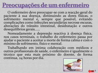 O enfermeiro deve preocupar-se com a reacção geral do
paciente à sua doença, diminuindo as dores físicas, o
sofrimento mental e, sempre que possível, evitando
complicações como infecções secundárias necrose escuras,
alterações do trânsito intestinal, desidratação e outros
desequilíbrios gerais……
   Nomeadamente a depressão reactiva à doença física,
nos casos terminais, o trabalho do enfermeiro passa por
ajudar o paciente a aceitar a morte de forma calma e com o
mínimo de sofrimento, físico e mental.
   Trabalhando em intima colaboração com médicos e
outros profissionais de saúde, o enfermeiro é igualmente o
técnico que esta mais próximo do doente, de forma
continua, 24 horas por dia.


                                                             5
 
