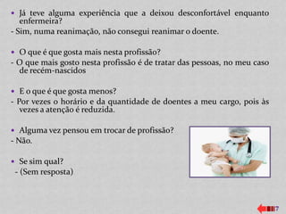  Já teve alguma experiência que a deixou desconfortável enquanto
   enfermeira?
- Sim, numa reanimação, não consegui reanimar o doente.

 O que é que gosta mais nesta profissão?
- O que mais gosto nesta profissão é de tratar das pessoas, no meu caso
  de recém-nascidos

 E o que é que gosta menos?
- Por vezes o horário e da quantidade de doentes a meu cargo, pois às
   vezes a atenção é reduzida.

 Alguma vez pensou em trocar de profissão?
- Não.

 Se sim qual?
 - (Sem resposta)



                                                                          7
 