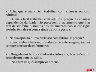  Acha que é mais fácil trabalhar com crianças ou com
adultos?
   - É mais fácil trabalhar com adultos, porque as crianças
dependendo da idade não percebem o tratamento que lhes
tem de ser feito, e, muitos dos tratamentos não se consegue
sozinha tem de ser com a ajuda de outra pessoa.

 Na sua opinião é uma profissão com futuro? E porquê?
  - Sim, embora haja muitos alunos de enfermagem, iremos
sempre precisar de enfermeiros.

 Obrigada nos ter concebido esta entrevista, boa tarde e um
resto de um bom trabalho.
   - Não têm de quê, sempre às ordens.

                                                               8
 