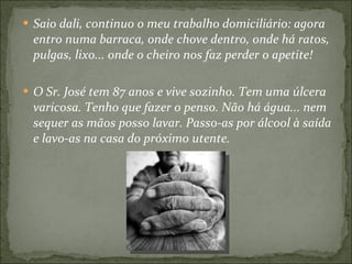 Saio dali, continuo o meu trabalho domiciliário: agora entro numa barraca, onde chove dentro, onde há ratos, pulgas, lixo... onde o cheiro nos faz perder o apetite!  O Sr. José tem 87 anos e vive sozinho. Tem uma úlcera varicosa. Tenho que fazer o penso. Não há água... nem sequer as mãos posso lavar. Passo-as por álcool à saída e lavo-as na casa do próximo utente. 