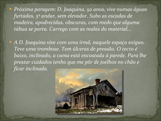 Próxima paragem: D. Joaquina, 92 anos, vive numas águas furtadas, 5º andar, sem elevador. Subo as escadas de madeira, apodrecidas, obscuras, com medo que alguma tábua se parta. Carrego com as malas do material... A D. Joaquina vive com uma irmã, naquele espaço exíguo. Teve uma trombose. Tem úlceras de pressão. O tecto é baixo, inclinado, a cama está encostada à parede. Para lhe prestar cuidados tenho que me pôr de joelhos no chão e ficar inclinada. 