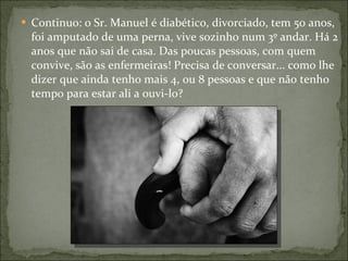 Continuo: o Sr. Manuel é diabético, divorciado, tem 50 anos, foi amputado de uma perna, vive sozinho num 3º andar. Há 2 anos que não sai de casa. Das poucas pessoas, com quem convive, são as enfermeiras! Precisa de conversar... como lhe dizer que ainda tenho mais 4, ou 8 pessoas e que não tenho tempo para estar ali a ouvi-lo? 