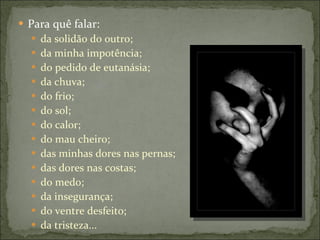 Para quê falar:  da solidão do outro; da minha impotência; do pedido de eutanásia;  da chuva; do frio; do sol;  do calor; do mau cheiro; das minhas dores nas pernas;  das dores nas costas; do medo; da insegurança; do ventre desfeito;  da tristeza... 