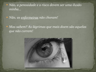 Não, a penosidade e o risco devem ser uma ilusão minha... Não, as  enfermeiras  não choram! Mas sabem? As lágrimas que mais doem são aquelas que não correm! 