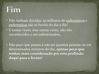 Não tenham dúvidas: os milhares de  enfermeiros  e  enfermeiras  são os heróis do dia a dia! E tantas vezes, mas tantas vezes, não são reconhecidos e até subestimados… Não peço que passes a não sei quantas pessoas ou em determinados minutos do dia,  apenas peço que tenhas mais consideração por esta profissão daqui para a frente! 