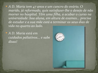A D. Maria tem 47 anos e um cancro do ovário. O marido, já reformado, quis satisfazer-lhe o desejo de não morrer no hospital. Têm uma filha, a acabar o curso na universidade: boa aluna, em altura de exames... precisa de estudar e a sua mãe está a terminar os seus dias de vida no quarto ao lado. A D. Maria está em cuidados paliativos... e sabe disso! 