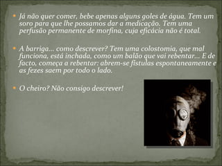 Já não quer comer, bebe apenas alguns goles de água. Tem um soro para que lhe possamos dar a medicação. Tem uma perfusão permanente de morfina, cuja eficácia não é total.  A barriga... como descrever? Tem uma colostomia, que mal funciona, está inchada, como um balão que vai rebentar... E de facto, começa a rebentar: abrem-se fístulas espontaneamente e as fezes saem por todo o lado. O cheiro? Não consigo descrever!  