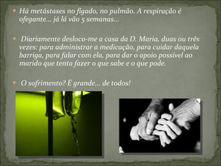 Há metástases no fígado, no pulmão. A respiração é ofegante... já lá vão 5 semanas... Diariamente desloco-me a casa da D. Maria, duas ou três vezes: para administrar a medicação, para cuidar daquela barriga, para falar com ela, para dar o apoio possível ao marido que tenta fazer o que sabe e o que pode. O sofrimento? É grande... de todos! 