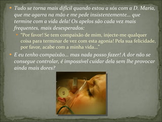 Tudo se torna mais difícil quando estou a sós com a D. Maria, que me agarra na mão e me pede insistentemente... que termine com a vida dela! Os apelos são cada vez mais frequentes, mais desesperados:  “ Por favor! Se tem compaixão de mim, injecte-me qualquer coisa para terminar de vez com esta agonia! Pela sua felicidade, por favor, acabe com a minha vida...” E eu tenho compaixão... mas nada posso fazer! A dor não se consegue controlar, é impossível cuidar dela sem lhe provocar ainda mais dores? 