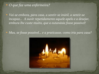O que faz uma enfermeira? Vai-se embora, para casa, a sentir-se inútil, a sentir-se incapaz...  A ouvir repetidamente aquele apelo e a desejar, embora lhe custe muito, que a eutanásia fosse possível!  Mas, se fosse possível... e a praticasse, como iria para casa? 