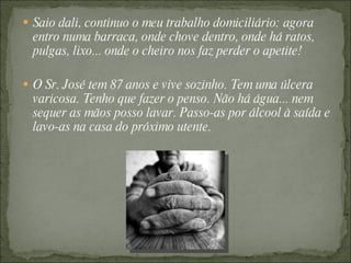  Saio dali, continuo o meu trabalho domiciliário: agora
  entro numa barraca, onde chove dentro, onde há ratos,
  pulgas, lixo... onde o cheiro nos faz perder o apetite!

 O Sr. José tem 87 anos e vive sozinho. Tem uma úlcera
  varicosa. Tenho que fazer o penso. Não há água... nem
  sequer as mãos posso lavar. Passo-as por álcool à saída e
  lavo-as na casa do próximo utente.
 