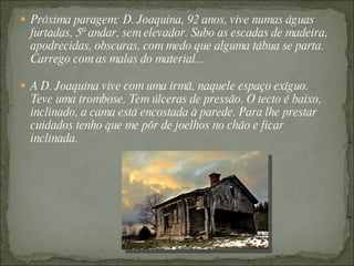  Próxima paragem: D. Joaquina, 92 anos, vive numas águas
  furtadas, 5º andar, sem elevador. Subo as escadas de madeira,
  apodrecidas, obscuras, com medo que alguma tábua se parta.
  Carrego com as malas do material...

 A D. Joaquina vive com uma irmã, naquele espaço exíguo.
  Teve uma trombose. Tem úlceras de pressão. O tecto é baixo,
  inclinado, a cama está encostada à parede. Para lhe prestar
  cuidados tenho que me pôr de joelhos no chão e ficar
  inclinada.
 