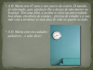  A D. Maria tem 47 anos e um cancro do ovário. O marido,
 já reformado, quis satisfazer-lhe o desejo de não morrer no
 hospital. Têm uma filha, a acabar o curso na universidade:
 boa aluna, em altura de exames... precisa de estudar e a sua
 mãe está a terminar os seus dias de vida no quarto ao lado.


 A D. Maria está em cuidados
 paliativos... e sabe disso!
 