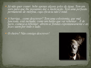  Já não quer comer, bebe apenas alguns goles de água. Tem um
  soro para que lhe possamos dar a medicação. Tem uma perfusão
  permanente de morfina, cuja eficácia não é total.

 A barriga... como descrever? Tem uma colostomia, que mal
  funciona, está inchada, como um balão que vai rebentar... E de
  facto, começa a rebentar: abrem-se fístulas espontaneamente e as
  fezes saem por todo o lado.

 O cheiro? Não consigo descrever!
 